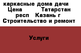 каркасные дома дачи. › Цена ­ 500 - Татарстан респ., Казань г. Строительство и ремонт » Услуги   
